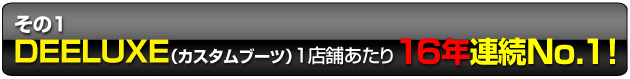 その1 DEELUXE(カスタムブーツ)1店舗あたり16年連続No.1 !