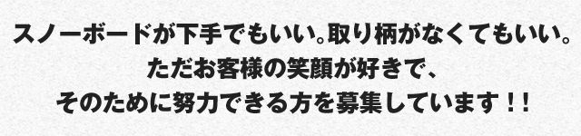 スノーボードが下手でもいい。取り柄がなくてもいい。
ただお客様の笑顔が好きで、そのために努力できる方を募集しています ! !