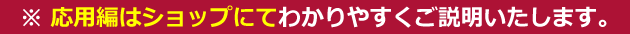 応用編はショップにてわかりやすくご説明します。