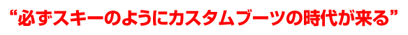 必ずスキーのようにカスタムブーツの時代が来る
